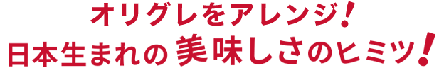 オリグレをアレンジ！日本生まれの美味しさのヒミツ