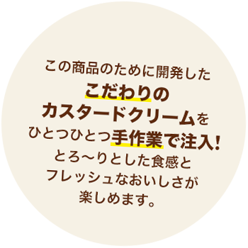 この商品のために開発したこだわりのカスタードクリームをひとつひとつ手作業で注入！とろ～りとした食感とフレッシュなおいしさが楽しめます。