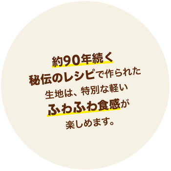 90年続く秘伝のレシピで作られた生地は、特別な軽いふわふわ食感が楽しめます。