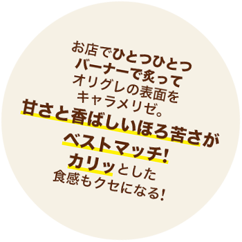 お店でひとつひとつバーナーで炙って表面をキャラメリゼ。オリグレの甘さと香ばしいほろ苦さがベストマッチ！カリッとした食感もクセになる！